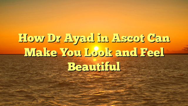 How Dr Ayad in Ascot Can Make You Look and Feel Beautiful