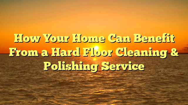 How Your Home Can Benefit From a Hard Floor Cleaning & Polishing Service