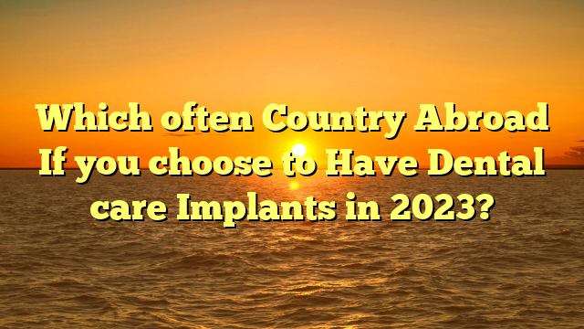 Which often Country Abroad If you choose to Have Dental care Implants in 2023?