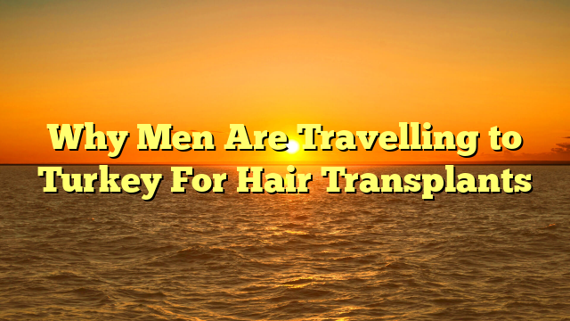 Why Men Are Travelling to Turkey For Hair Transplants