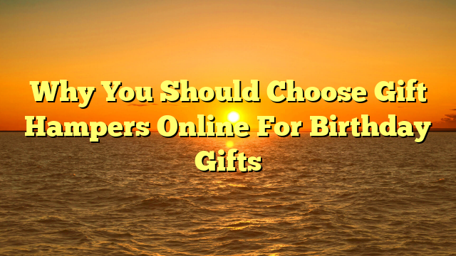 Why You Should Choose Gift Hampers Online For Birthday Gifts